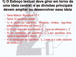 • Texto Básico: Romanos 12:1
• Tema: O sacrifício cristão
• 1) A razão do sacrifício: “Portanto, irmãos, rogo-lhes
pelas misericórdias de Deus [...]”
• 2) O que deve ser sacrificado: “[...] que se ofereçam [...]”
• 3) As condições do sacrifício: “[...] em sacrifício vivo,
santo e agradável a Deus [...]”
• 4) A obrigação do sacrifício: “[...] este é o culto racional
de vocês [...]”
 