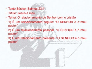 • Texto Básico: Salmos 23:1
• Título: Jesus é meu
• Tema: O relacionamento do Senhor com o cristão
• 1) É um relacionamento seguro: “O SENHOR é o meu
pastor”
• 2) É um relacionamento pessoal: “O SENHOR é o meu
pastor”
• 3) É um relacionamento presente: “O SENHOR é o meu
pastor”
 