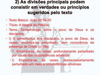 • Texto Básico: João 20:19-20
• Título: A Alegria da Páscos
• Tema: Semelhanças entre o povo de Deus e os
discípulos
• I) À semelhança dos discípulos, o povo de Deus, às
vezes, encontra-se perturbado, sem consciência da
presença de Cristo (v. 19a)
• 1. Encontra-se, às vezes, profundamente perturbado
por causa das circunstâncias adversas
• 2. Encontra-se, às vezes, desnecessariamente
perturbado em meio a circunstâncias adversas
 