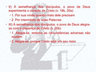 • II) À semelhança dos discípulos, o povo de Deus
experimenta o consolo de Cristo (v. 19b, 20a)
• 1. Por sua vinda quando mais dele precisam
• 2. Por intermédio de suas Palavras
• III) À semelhança dos discípulos, o povo de Deus alegra-
se com a presença de Cristo (v. 20b)
• 1. Alegra-se, embora as circunstâncias adversas não
mudem
• 2. Alegra-se, porque Cristo está em seu meio
 