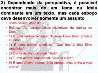 • Texto Básico: João 3:16
• Ênfase: “As características distintivas da dádiva de
Deus”
• 1) É uma dádiva de amor: “Porque Deus tanto amou o
mundo”
• 2) É uma dádiva sacrificial: “Que deu o Seu Filho
Unigênito”
• 3) É uma dádiva universal: “Todo”
• 4) É uma dádiva condicional: “Que nele crer”
• 5) É uma dádiva eterna: “Não pereça, mas tenha a vida
eterna”
 