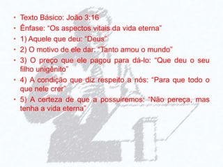 • Texto Básico: João 3:16
• Ênfase: “Os aspectos vitais da vida eterna”
• 1) Aquele que deu: “Deus”
• 2) O motivo de ele dar: “Tanto amou o mundo”
• 3) O preço que ele pagou para dá-lo: “Que deu o seu
filho unigênito”
• 4) A condição que diz respeito a nós: “Para que todo o
que nele crer”
• 5) A certeza de que a possuiremos: “Não pereça, mas
tenha a vida eterna”
 