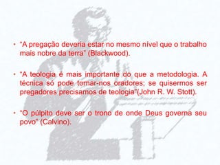 • “A pregação deveria estar no mesmo nível que o trabalho
mais nobre da terra” (Blackwood).
• “A teologia é mais importante do que a metodologia. A
técnica só pode tornar-nos oradores; se quisermos ser
pregadores precisamos de teologia”(John R. W. Stott).
• “O púlpito deve ser o trono de onde Deus governa seu
povo” (Calvino).
 