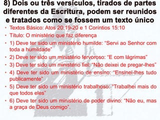 • Textos Básico: Atos 20:19-20 e 1 Coríntios 15:10
• Título: O ministério que faz diferença
• 1) Deve ter sido um ministério humilde: “Servi ao Senhor com
toda a humildade”
• 2) Deve ter sido um ministério fervoroso: “E com lágrimas”
• 3) Deve ter sido um ministério fiel: “Não deixei de pregar-lhes”
• 4) Deve ter sido um ministério de ensino: “Ensinei-lhes tudo
publicamente”
• 5) Deve ter sido um ministério trabalhoso: “Trabalhei mais do
que todos eles”
• 6) Deve ter sido um ministério de poder divino: “Não eu, mas
a graça de Deus comigo”.
 