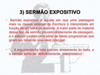• Sermão expositivo é aquele em que uma passagem
mais ou menos extensa da Escritura é interpretada em
função de um tema ou assunto. A maior parte do material
desse tipo de sermão provém diretamente da passagem,
e o esboço contém uma série de ideias progressivas que
giram em torno de uma ideia principal.
• “... A argumentação toda provém diretamente do texto, e
o sermão torna-se, definitivamente, interpretativo”.
 