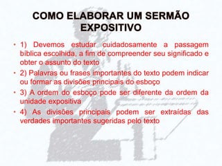 • 1) Devemos estudar cuidadosamente a passagem
bíblica escolhida, a fim de compreender seu significado e
obter o assunto do texto
• 2) Palavras ou frases importantes do texto podem indicar
ou formar as divisões principais do esboço
• 3) A ordem do esboço pode ser diferente da ordem da
unidade expositiva
• 4) As divisões principais podem ser extraídas das
verdades importantes sugeridas pelo texto
 