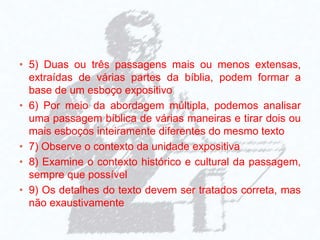 • 5) Duas ou três passagens mais ou menos extensas,
extraídas de várias partes da bíblia, podem formar a
base de um esboço expositivo
• 6) Por meio da abordagem múltipla, podemos analisar
uma passagem bíblica de várias maneiras e tirar dois ou
mais esboços inteiramente diferentes do mesmo texto
• 7) Observe o contexto da unidade expositiva
• 8) Examine o contexto histórico e cultural da passagem,
sempre que possível
• 9) Os detalhes do texto devem ser tratados correta, mas
não exaustivamente
 