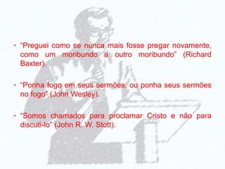• “Preguei como se nunca mais fosse pregar novamente,
como um moribundo a outro moribundo” (Richard
Baxter).
• “Ponha fogo em seus sermões, ou ponha seus sermões
no fogo” (John Wesley).
• “Somos chamados para proclamar Cristo e não para
discuti-lo” (John R. W. Stott).
 
