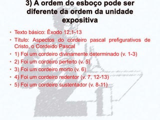 • Texto básico: Êxodo 12:1-13
• Título: Aspectos do cordeiro pascal prefigurativos de
Cristo, o Cordeido Pascal
• 1) Foi um cordeiro divinamente determinado (v. 1-3)
• 2) Foi um cordeiro perfeito (v. 5)
• 3) Foi um cordeiro morto (v. 6)
• 4) Foi um cordeiro redentor (v. 7, 12-13)
• 5) Foi um cordeiro sustentador (v. 8-11)
 