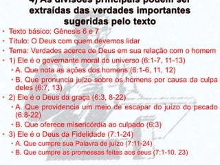 • Texto básico: Gênesis 6 e 7
• Título: O Deus com quem devemos lidar
• Tema: Verdades acerca de Deus em sua relação com o homem
• 1) Ele é o governante moral do universo (6:1-7, 11-13)
• A. Que nota as ações dos homens (6:1-6, 11, 12)
• B. Que pronuncia juízo sobre os homens por causa da culpa
deles (6:7, 13)
• 2) Ele é o Deus da graça (6:3, 8-22)
• A. Que providencia um meio de escapar do juízo do pecado
(6:8-22)
• B. Que oferece misericórdia ao culpado (6:3)
• 3) Ele é o Deus da Fidelidade (7:1-24)
• A. Que cumpre sua Palavra de juízo (7:11-24)
• B. Que cumpre as promessas feitas aos seus (7:1-10. 23)
 