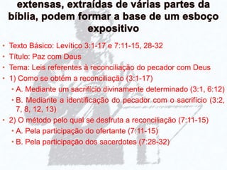 • Texto Básico: Levítico 3:1-17 e 7:11-15, 28-32
• Título: Paz com Deus
• Tema: Leis referentes à reconciliação do pecador com Deus
• 1) Como se obtém a reconciliação (3:1-17)
• A. Mediante um sacrifício divinamente determinado (3:1, 6:12)
• B. Mediante a identificação do pecador com o sacrifício (3:2,
7, 8, 12, 13)
• 2) O método pelo qual se desfruta a reconciliação (7:11-15)
• A. Pela participação do ofertante (7:11-15)
• B. Pela participação dos sacerdotes (7:28-32)
 