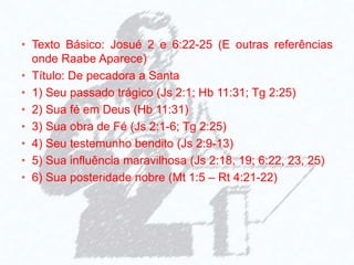 • Texto Básico: Josué 2 e 6:22-25 (E outras referências
onde Raabe Aparece)
• Título: De pecadora a Santa
• 1) Seu passado trágico (Js 2:1; Hb 11:31; Tg 2:25)
• 2) Sua fé em Deus (Hb 11:31)
• 3) Sua obra de Fé (Js 2:1-6; Tg 2:25)
• 4) Seu testemunho bendito (Js 2:9-13)
• 5) Sua influência maravilhosa (Js 2:18, 19; 6:22, 23, 25)
• 6) Sua posteridade nobre (Mt 1:5 – Rt 4:21-22)
 