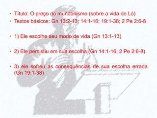• Título: O preço do mundanismo (sobre a vida de Ló)
• Textos básicos: Gn 13:2-13; 14:1-16; 19:1-38; 2 Pe 2:6-8
• 1) Ele escolhe seu modo de vida (Gn 13:1-13)
• 2) Ele persistiu em sua escolha (Gn 14:1-16; 2 Pe 2:6-8)
• 3) ele sofreu as consequências de sua escolha errada
(Gn 19:1-38)
 