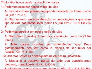 Título: Ganho ou perda: a escolha é nossa
1) Podemos escolher nosso modo de vida
A. fazendo nosso planos, independentemente de Deus, como
Ló (Gn 13:1-13)
B. Não levando em consideração as associações a que esse
tipo de vida nos possa levar, como Ló (Gn 13:12, 13; 2 Pe 2:6-
8)
2) Podemos persistir em nosso estilo de vida
A. Não dando ouvidos à voz da consciência, como Ló (2 Pe
2:6-8)
B. Não dando ouvidos às advertências que Deus
graciosamente nos faz, como ló, depois de ser salvo por
Abraão (Gn 14:1-16)
3) Devemos sofrer as consequências de nossa impiedade
A. Mediante a possível perda de tudo que consideramos
precioso, como Ló (Gn 19:15, 16, 30-35)
 
