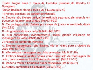 Título: Traços bons e maus de Herodes (Sermão de Charles H.
Spurgeon)
Textos Básicos: Marcos 16:14-20 e Lucas 23:6-12
1) Pontos positivos do caráter de Herodes
A. Embora não tivesse justiça, honestidade e pureza, ele possuía um
pouco de respeito pela virtude (Mc 6:14-20)
B. Ele protegeu João Batista por causa da justiça e santidade deste
(Mc 6:20)
C. ele gostava de ouvir João Batista (Mc 6:20)
D. Sua consciência, evidentemente, sofreu grande influência da
mensagem de João Batista (Mc 6:20)
2) Falhas do caráter de Herodes
A. Embora respeitasse João Batista, não se voltou para o Mestre de
João (Mc 6:17-20)
B. Não amou a mensagem que João anunciou (Mc 6:17-20)
C. Embora fizesse muitas coisas como resultado da mensagem de
João, permaneceu sob a influência do pecado (Mc 6:21-26)
D. Mandou matar o homem a quem respeitava (Mc 6:26-27)
E. Acabou zombando do Salvador (Lc 23:6-12)
 