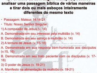 • Passagem: Mateus 14:14-21
• Título: Nosso Senhor Singular
1) A compaixão de Jesus (v. 14)
A. Demonstrada em seu interesse pela multidão (v. 14)
B. Demonstrada em seu serviço à multidão (v. 14)
2) A ternura de Jesus (v. 15-18)
A. Demonstrada em sua resposta bem-humorada aos discípulos
(v.15, 16)
B. Demonstrada em seu trato paciente com os discípulos (v. 17-
18)
3) O poder de Jesus (v. 19-21)
A. Manifesto na alimentação da multidão (v. 19-21)
 