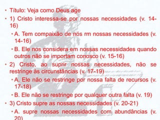 • Título: Veja como Deus age
• 1) Cristo interessa-se por nossas necessidades (v. 14-
16)
• A. Tem compaixão de nós rm nossas necessidades (v.
14-16)
• B. Ele nos considera em nossas necessidades quando
outros não se importam conosco (v. 15-16)
• 2) Cristo, ao suprir nossas necessidades, não se
restringe às circunstâncias (v. 17-19)
• A. Ele não se restringe por nossa falta de recursos (v.
17-18)
• B. Ele não se restringe por qualquer outra falta (v. 19)
• 3) Cristo supre as nossas necessidades (v. 20-21)
• A. supre nossas necessidades com abundâncias (v.
 