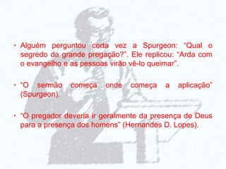 • Alguém perguntou certa vez a Spurgeon: “Qual o
segredo da grande pregação?”. Ele replicou: “Arda com
o evangelho e as pessoas virão vê-lo queimar”.
• “O sermão começa onde começa a aplicação”
(Spurgeon).
• “O pregador deveria ir geralmente da presença de Deus
para a presença dos homens” (Hernandes D. Lopes).
 