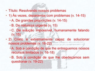 • Título: Resolvendo nossos problemas
• 1) Às vezes, deparamos com problemas (v. 14-15)
• A. De grandes proporções (v. 14-15)
• B. De natureza urgente (v. 15)
• C. De solução impossível, humanamente falando
(v. 15)
• 2) Cristo é extremamente capaz de solucionar
nossos problemas (v. 16-22)
• A. Sob a condição de que lhe entreguemos nossos
recursos limitados (v. 16-18)
• B. Sob a condição de que lhe obedeçamos sem
questionar (v. 19-22)
 