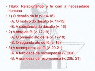 • Título: Relacionando a fé com a necessidade
humana
• 1) O desafio da fé (v. 14-16)
• A. O motivo do desafio (v. 14-15)
• B. A substância do desafio (v. 16)
• 2) A obra da fé (v. 17-19)
• A. O primeiro ato de fé (v. 17-18)
• B. O segundo ato de fé (v. 19)
• 3) A recompensa da fé (v. 20-21)
• A. A felicidade da recompensa (v. 20a)
• B. A grandeza da recompensa (v. 20b, 21)
 