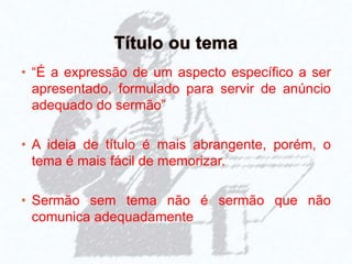 • “É a expressão de um aspecto específico a ser
apresentado, formulado para servir de anúncio
adequado do sermão”
• A ideia de título é mais abrangente, porém, o
tema é mais fácil de memorizar.
• Sermão sem tema não é sermão que não
comunica adequadamente
 