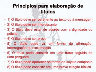 • 1) O título deve ser pertinente ao texto ou à mensagem
• 2) O título deve ser interessante
• 3) O título deve estar de acordo com a dignidade do
púlpito
• 4) O título deve ser breve
• 5) O título pode vir em forma de afirmação,
interrogação ou exclamação
• 6) O título pode consistir em uma frase seguida de
uma pergunta
• 7) O título pode aparecer na forma de sujeito composto
• 8) O título pode consistir em uma breve citação bíblica
 