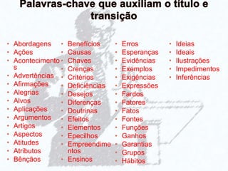 • Abordagens
• Ações
• Acontecimento
s
• Advertências
• Afirmações
• Alegrias
• Alvos
• Aplicações
• Argumentos
• Artigos
• Aspectos
• Atitudes
• Atributos
• Bênçãos
• Benefícios
• Causas
• Chaves
• Crenças
• Critérios
• Deficiências
• Desejos
• Diferenças
• Doutrinas
• Efeitos
• Elementos
• Epecilhos
• Empreendime
ntos
• Ensinos
• Erros
• Esperanças
• Evidências
• Exemplos
• Exigências
• Expressões
• Fardos
• Fatores
• Fatos
• Fontes
• Funções
• Ganhos
• Garantias
• Grupos
• Hábitos
• Ideias
• Ideais
• Ilustrações
• Impedimentos
• Inferências
 