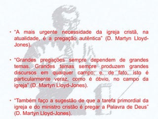 • “A mais urgente necessidade da igreja cristã, na
atualidade, é a pregação autêntica” (D. Martyn Lloyd-
Jones).
• “Grandes pregações sempre dependem de grandes
temas. Grandes temas sempre produzem grandes
discursos em qualquer campo; e, de fato, isto é
particularmente veraz, como é óbvio, no campo da
igreja” (D. Martyn Lloyd-Jones).
• “Também faço a sugestão de que a tarefa primordial da
igreja e do ministro cristão é pregar a Palavra de Deus”
(D. Martyn Lloyd-Jones).
 