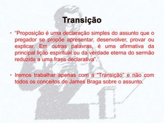 • “Proposição é uma declaração simples do assunto que o
pregador se propõe apresentar, desenvolver, provar ou
explicar. Em outras palavras, é uma afirmativa da
principal lição espiritual ou da verdade eterna do sermão
reduzida a uma frase declarativa”.
• Iremos trabalhar apenas com a “Transição” e não com
todos os conceitos de James Braga sobre o assunto.
 