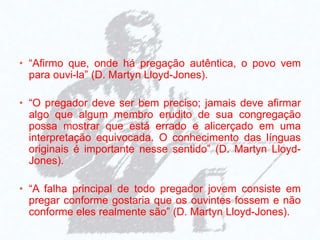 • “Afirmo que, onde há pregação autêntica, o povo vem
para ouvi-la” (D. Martyn Lloyd-Jones).
• “O pregador deve ser bem preciso; jamais deve afirmar
algo que algum membro erudito de sua congregação
possa mostrar que está errado e alicerçado em uma
interpretação equivocada. O conhecimento das línguas
originais é importante nesse sentido” (D. Martyn Lloyd-
Jones).
• “A falha principal de todo pregador jovem consiste em
pregar conforme gostaria que os ouvintes fossem e não
conforme eles realmente são” (D. Martyn Lloyd-Jones).
 