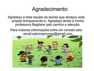 Agradecimento:
Agradeço a toda equipe da escola que abraçou este
projeto enriquecendo-o. Agradeço ainda a minha
professora Regilane pelo carinho e atenção.
Para maiores informações entre em contato pelo
email:sabrinaenunes@gmail.com
 