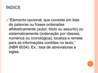 ÍNDICE
 “Elemento opcional, que consiste em lista
de palavras ou frases ordenadas
alfabeticamente (autor, título ou assunto) ou
sistematicamente (ordenação por classes,
numérica ou cronológica); localiza e remete
para as informações contidas no texto.”
(NBR 6034). Ex.: lista de abreviaturas e
siglas.
 