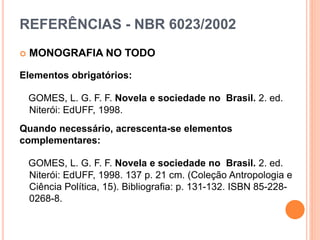REFERÊNCIAS - NBR 6023/2002
 MONOGRAFIA NO TODO
Elementos obrigatórios:
GOMES, L. G. F. F. Novela e sociedade no Brasil. 2. ed.
Niterói: EdUFF, 1998.
Quando necessário, acrescenta-se elementos
complementares:
GOMES, L. G. F. F. Novela e sociedade no Brasil. 2. ed.
Niterói: EdUFF, 1998. 137 p. 21 cm. (Coleção Antropologia e
Ciência Política, 15). Bibliografia: p. 131-132. ISBN 85-228-
0268-8.
 