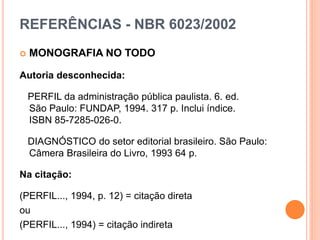 REFERÊNCIAS - NBR 6023/2002
 MONOGRAFIA NO TODO
Autoria desconhecida:
PERFIL da administração pública paulista. 6. ed.
São Paulo: FUNDAP, 1994. 317 p. Inclui índice.
ISBN 85-7285-026-0.
DIAGNÓSTICO do setor editorial brasileiro. São Paulo:
Câmera Brasileira do Livro, 1993 64 p.
Na citação:
(PERFIL..., 1994, p. 12) = citação direta
ou
(PERFIL..., 1994) = citação indireta
 