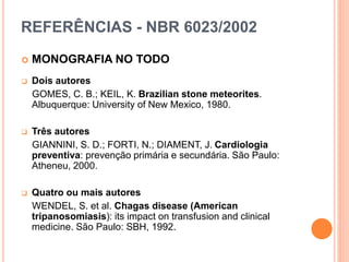 REFERÊNCIAS - NBR 6023/2002
 MONOGRAFIA NO TODO
 Dois autores
GOMES, C. B.; KEIL, K. Brazilian stone meteorites.
Albuquerque: University of New Mexico, 1980.
 Três autores
GIANNINI, S. D.; FORTI, N.; DIAMENT, J. Cardiologia
preventiva: prevenção primária e secundária. São Paulo:
Atheneu, 2000.
 Quatro ou mais autores
WENDEL, S. et al. Chagas disease (American
tripanosomiasis): its impact on transfusion and clinical
medicine. São Paulo: SBH, 1992.
 