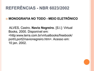 REFERÊNCIAS - NBR 6023/2002
 MONOGRAFIA NO TODO - MEIO ELETRÔNICO
ALVES, Castro. Navio Negreiro. [S.l.]: Virtual
Books, 2000. Disponível em:
<http:www.terra.com.br/virtualbooks/freebook/
port/Lport2/navionegreiro.htm>. Acesso em:
10 jan. 2002.
 