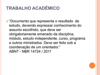 TRABALHO ACADÊMICO
 “Documento que representa o resultado de
estudo, devendo expressar conhecimento do
assunto escolhido, que deve ser
obrigatoriamente emanado da disciplina,
módulo, estudo independente, curso, programa
e outros ministrados. Deve ser feito sob a
coordenação de um orientador.”
ABNT - NBR 14724 / 2011
 