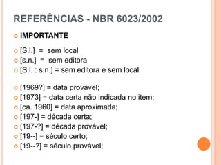 REFERÊNCIAS - NBR 6023/2002
 IMPORTANTE
 [S.l.] = sem local
 [s.n.] = sem editora
 [S.l. : s.n.] = sem editora e sem local
 [1969?] = data provável;
 [1973] = data certa não indicada no item;
 [ca. 1960] = data aproximada;
 [197-] = década certa;
 [197-?] = década provável;
 [19--] = século certo;
 [19--?] = século provável;
 