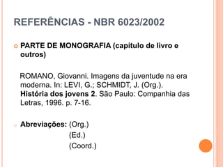 REFERÊNCIAS - NBR 6023/2002
 PARTE DE MONOGRAFIA (capítulo de livro e
outros)
ROMANO, Giovanni. Imagens da juventude na era
moderna. In: LEVI, G.; SCHMIDT, J. (Org.).
História dos jovens 2. São Paulo: Companhia das
Letras, 1996. p. 7-16.
o Abreviações: (Org.)
(Ed.)
(Coord.)
 
