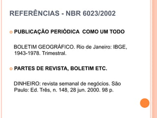 REFERÊNCIAS - NBR 6023/2002
 PUBLICAÇÃO PERIÓDICA COMO UM TODO
BOLETIM GEOGRÁFICO. Rio de Janeiro: IBGE,
1943-1978. Trimestral.
 PARTES DE REVISTA, BOLETIM ETC.
DINHEIRO: revista semanal de negócios. São
Paulo: Ed. Três, n. 148, 28 jun. 2000. 98 p.
 