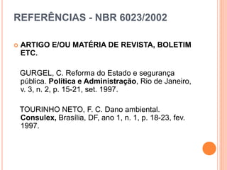 REFERÊNCIAS - NBR 6023/2002
 ARTIGO E/OU MATÉRIA DE REVISTA, BOLETIM
ETC.
GURGEL, C. Reforma do Estado e segurança
pública. Política e Administração, Rio de Janeiro,
v. 3, n. 2, p. 15-21, set. 1997.
TOURINHO NETO, F. C. Dano ambiental.
Consulex, Brasília, DF, ano 1, n. 1, p. 18-23, fev.
1997.
 