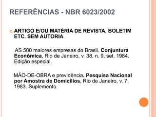 REFERÊNCIAS - NBR 6023/2002
 ARTIGO E/OU MATÉRIA DE REVISTA, BOLETIM
ETC. SEM AUTORIA
AS 500 maiores empresas do Brasil. Conjuntura
Econômica, Rio de Janeiro, v. 38, n. 9, set. 1984.
Edição especial.
MÃO-DE-OBRA e previdência. Pesquisa Nacional
por Amostra de Domicílios, Rio de Janeiro, v. 7,
1983. Suplemento.
 
