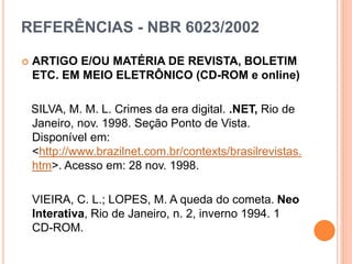 REFERÊNCIAS - NBR 6023/2002
 ARTIGO E/OU MATÉRIA DE REVISTA, BOLETIM
ETC. EM MEIO ELETRÔNICO (CD-ROM e online)
SILVA, M. M. L. Crimes da era digital. .NET, Rio de
Janeiro, nov. 1998. Seção Ponto de Vista.
Disponível em:
<http://www.brazilnet.com.br/contexts/brasilrevistas.
htm>. Acesso em: 28 nov. 1998.
VIEIRA, C. L.; LOPES, M. A queda do cometa. Neo
Interativa, Rio de Janeiro, n. 2, inverno 1994. 1
CD-ROM.
 