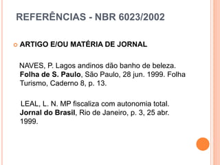REFERÊNCIAS - NBR 6023/2002
 ARTIGO E/OU MATÉRIA DE JORNAL
NAVES, P. Lagos andinos dão banho de beleza.
Folha de S. Paulo, São Paulo, 28 jun. 1999. Folha
Turismo, Caderno 8, p. 13.
LEAL, L. N. MP fiscaliza com autonomia total.
Jornal do Brasil, Rio de Janeiro, p. 3, 25 abr.
1999.
 