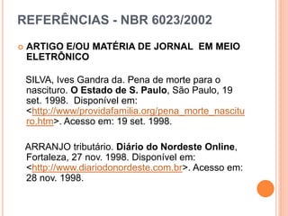 REFERÊNCIAS - NBR 6023/2002
 ARTIGO E/OU MATÉRIA DE JORNAL EM MEIO
ELETRÔNICO
SILVA, Ives Gandra da. Pena de morte para o
nascituro. O Estado de S. Paulo, São Paulo, 19
set. 1998. Disponível em:
<http://www/providafamilia.org/pena_morte_nascitu
ro.htm>. Acesso em: 19 set. 1998.
ARRANJO tributário. Diário do Nordeste Online,
Fortaleza, 27 nov. 1998. Disponível em:
<http://www.diariodonordeste.com.br>. Acesso em:
28 nov. 1998.
 