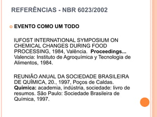 REFERÊNCIAS - NBR 6023/2002
 EVENTO COMO UM TODO
IUFOST INTERNATIONAL SYMPOSIUM ON
CHEMICAL CHANGES DURING FOOD
PROCESSING, 1984, Valência. Proceedings...
Valencia: Instituto de Agroquímica y Tecnologia de
Alimentos, 1984.
REUNIÃO ANUAL DA SOCIEDADE BRASILEIRA
DE QUÍMICA, 20., 1997, Poços de Caldas.
Química: academia, indústria, sociedade: livro de
resumos. São Paulo: Sociedade Brasileira de
Química, 1997.
 