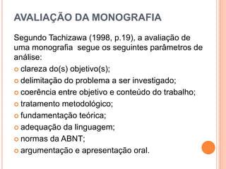 AVALIAÇÃO DA MONOGRAFIA
Segundo Tachizawa (1998, p.19), a avaliação de
uma monografia segue os seguintes parâmetros de
análise:
 clareza do(s) objetivo(s);
 delimitação do problema a ser investigado;
 coerência entre objetivo e conteúdo do trabalho;
 tratamento metodológico;
 fundamentação teórica;
 adequação da linguagem;
 normas da ABNT;
 argumentação e apresentação oral.
 