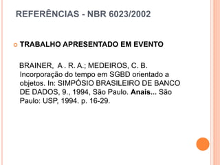 REFERÊNCIAS - NBR 6023/2002
 TRABALHO APRESENTADO EM EVENTO
BRAINER, A . R. A.; MEDEIROS, C. B.
Incorporação do tempo em SGBD orientado a
objetos. In: SIMPÓSIO BRASILEIRO DE BANCO
DE DADOS, 9., 1994, São Paulo. Anais... São
Paulo: USP, 1994. p. 16-29.
 