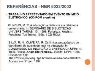 REFERÊNCIAS - NBR 6023/2002
 TRABALHO APRESENTADO EM EVENTO EM MEIO
ELETRÔNICO (CD-ROM e online)
GUNCHO, M. R. A educação à distância e a biblioteca
universitária. In: SEMINÁRIO DE BIBLIOTECAS
UNIVERSITÁRIAS, 10., 1998, Fortaleza. Anais...
Fortaleza: Tec Treina, 1998. 1 CD-ROM.
SILVA, R. N.; OLIVEIRA, R. Os limites pedagógicos do
paradigma da qualidade total na educação. In:
CONGRESSO DE INICIAÇÃO CIENTÍFICA DA UFPe, 4.,
1996, Recife. Anais Eletrônicos... Recife: UFPe, 1996.
Disponível em:
<http://www.propesq.ufpe.br/anais/anais/educ/ce04htm>.
Acesso em: 21 jan. 1997.
 