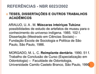 REFERÊNCIAS - NBR 6023/2002
 TESES, DISSERTAÇÕES E OUTROS TRABALHOS
ACADÊMICOS
ARAUJO, U. A . M. Máscaras inteiriças Tukúna:
possibilidades de estudo de artefatos de museu para o
conhecimento do universo indígena. 1985. 102 f.
Dissertação (Mestrado em Ciências Sociais) –
Fundação Escola de Sociologia e Política de São
Paulo, São Paulo, 1986.
MORGADO, M. L. C. Reimplante dentário. 1990. 51 f.
Trabalho de Conclusão de Curso (Especialização em
Odontologia) – Faculdade de Odontologia,
Universidade Camilo Castelo Branco, São Paulo, 1990.
 